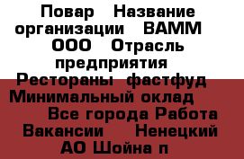 Повар › Название организации ­ ВАММ  , ООО › Отрасль предприятия ­ Рестораны, фастфуд › Минимальный оклад ­ 24 000 - Все города Работа » Вакансии   . Ненецкий АО,Шойна п.